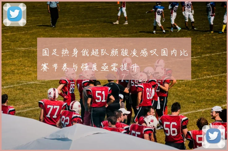 国足热身俄超队颜骏凌感叹国内比赛节奏与强度亟需提升
