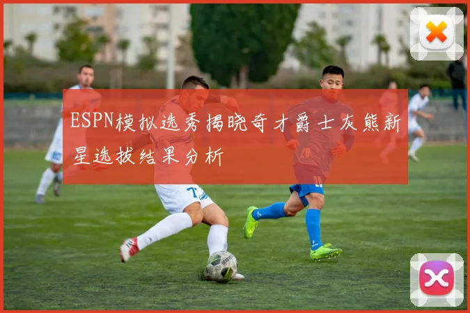 ESPN模拟选秀揭晓奇才爵士灰熊新星选拔结果分析