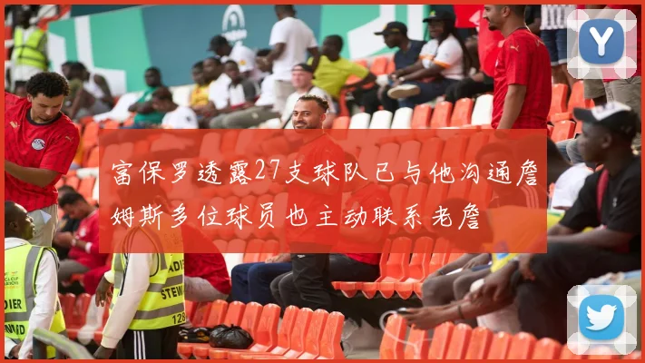 富保罗透露27支球队已与他沟通詹姆斯多位球员也主动联系老詹