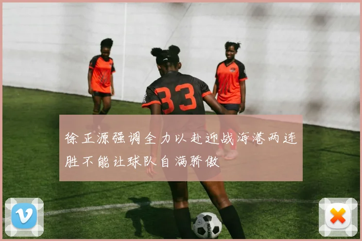 徐正源强调全力以赴迎战海港两连胜不能让球队自满骄傲
