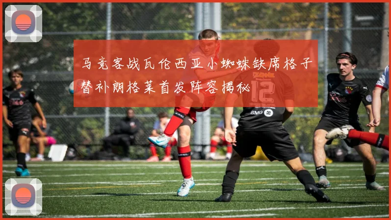 马竞客战瓦伦西亚小蜘蛛缺席格子替补朗格莱首发阵容揭秘