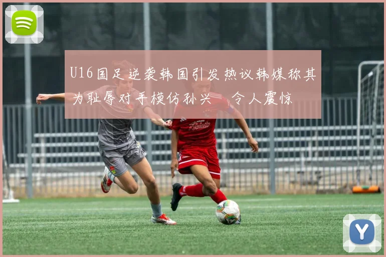 U16国足逆袭韩国引发热议韩媒称其为耻辱对手模仿孙兴慜令人震惊