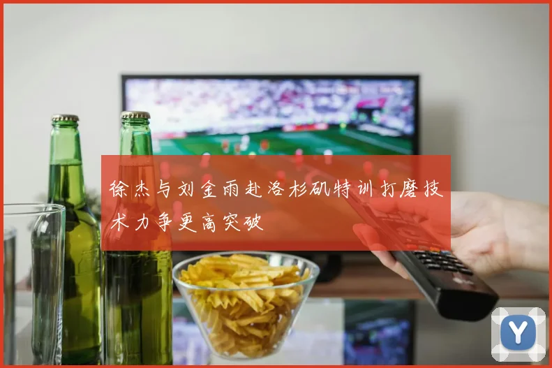 徐杰与刘金雨赴洛杉矶特训打磨技术力争更高突破