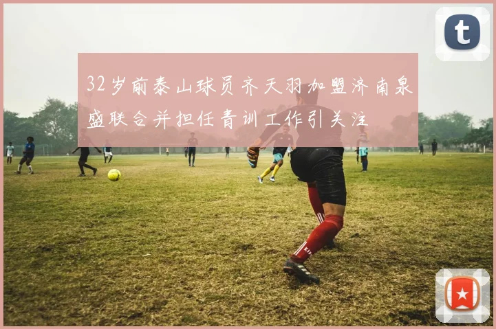 32岁前泰山球员齐天羽加盟济南泉盛联合并担任青训工作引关注