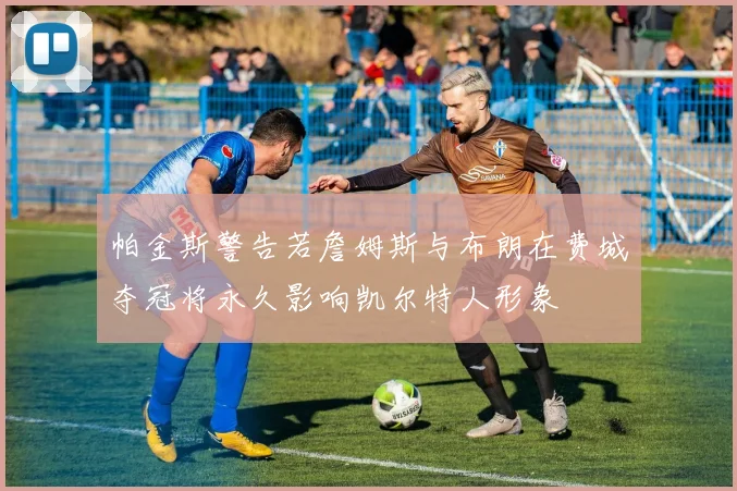 帕金斯警告若詹姆斯与布朗在费城夺冠将永久影响凯尔特人形象