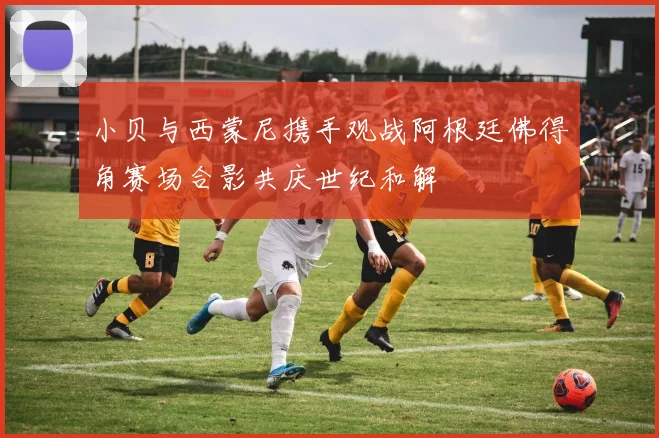 小贝与西蒙尼携手观战阿根廷佛得角赛场合影共庆世纪和解