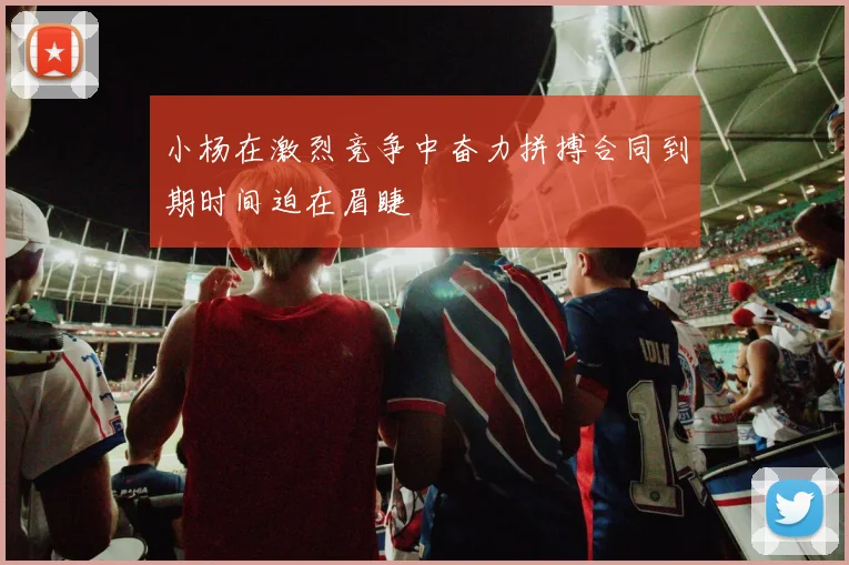 小杨在激烈竞争中奋力拼搏合同到期时间迫在眉睫