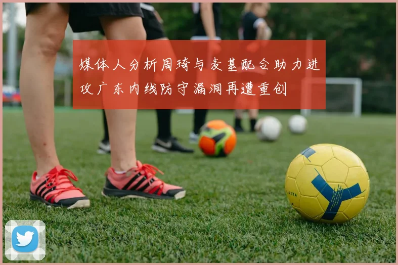 媒体人分析周琦与麦基配合助力进攻广东内线防守漏洞再遭重创