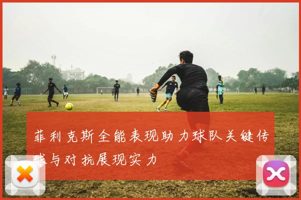 菲利克斯全能表现助力球队关键传球与对抗展现实力