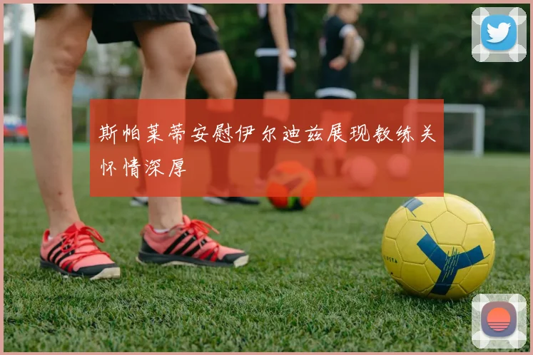 斯帕莱蒂安慰伊尔迪兹展现教练关怀情深厚