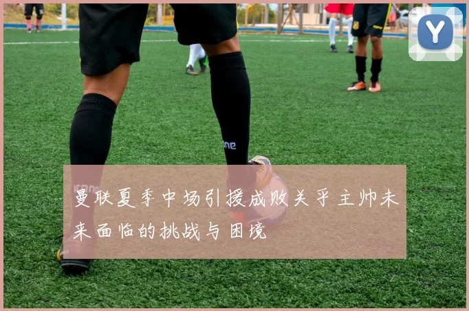 曼联夏季中场引援成败关乎主帅未来面临的挑战与困境