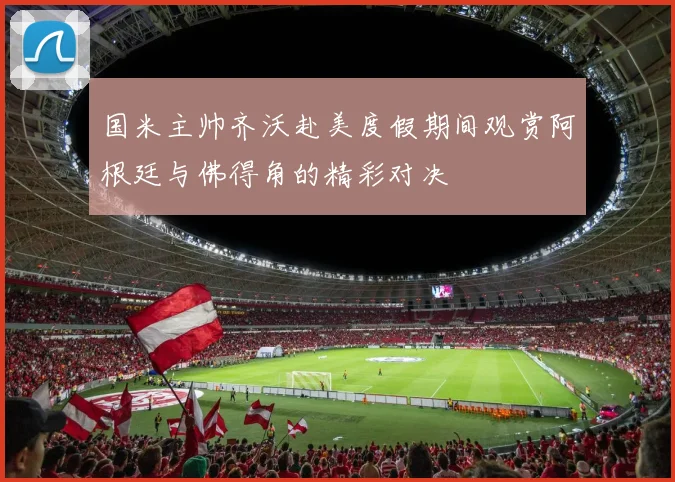 国米主帅齐沃赴美度假期间观赏阿根廷与佛得角的精彩对决