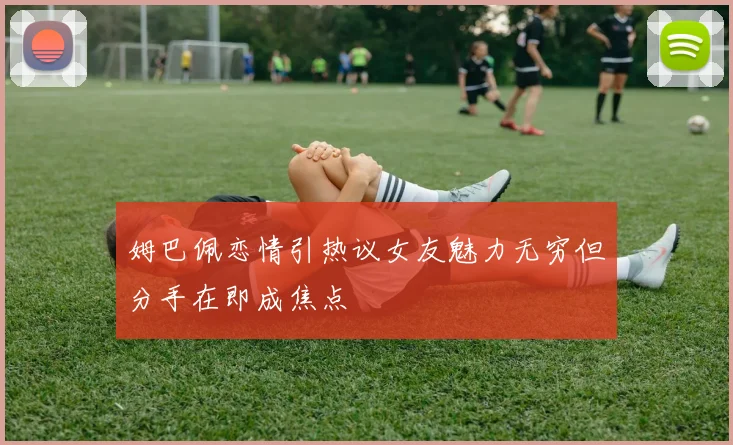姆巴佩恋情引热议女友魅力无穷但分手在即成焦点