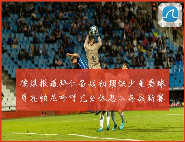 德媒报道拜仁备战初期缺少重要球员孔帕尼呼吁充分休息以备战新赛季