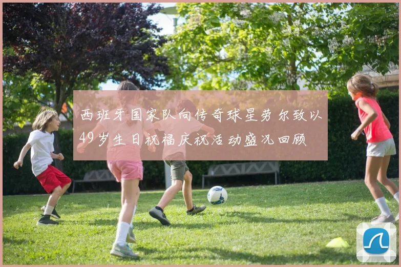 西班牙国家队向传奇球星劳尔致以49岁生日祝福庆祝活动盛况回顾