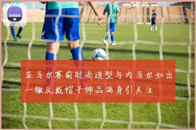 亚马尔赛前时尚造型与内马尔如出一辙反戴帽子饰品满身引关注