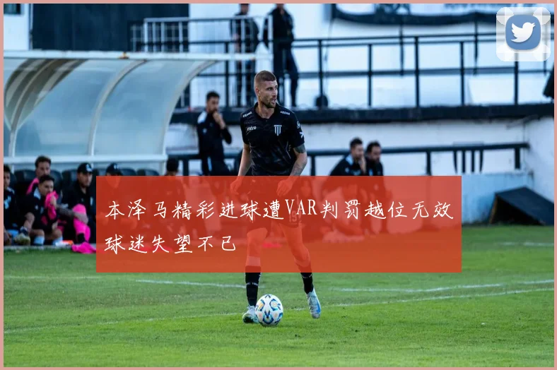 本泽马精彩进球遭VAR判罚越位无效球迷失望不已