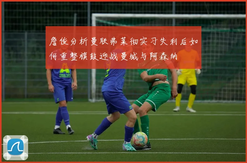 詹俊分析曼联弗莱彻实习失利后如何重整旗鼓迎战曼城与阿森纳