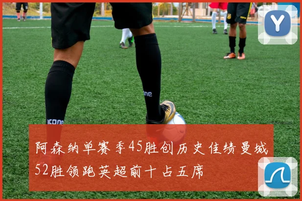 阿森纳单赛季45胜创历史佳绩曼城52胜领跑英超前十占五席