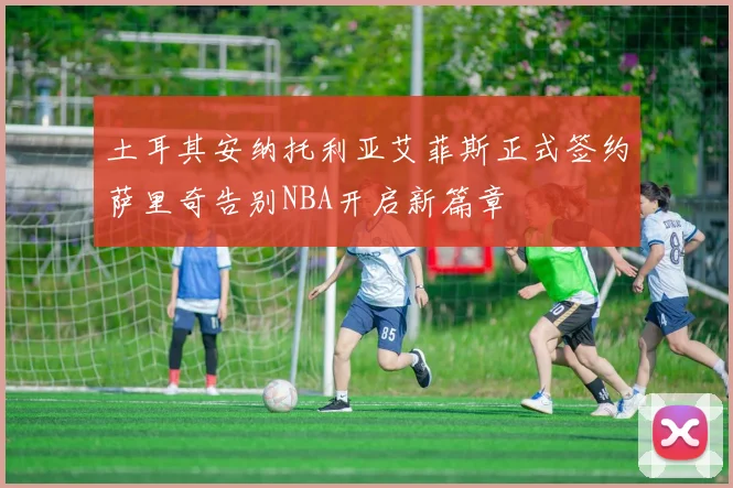 土耳其安纳托利亚艾菲斯正式签约萨里奇告别NBA开启新篇章