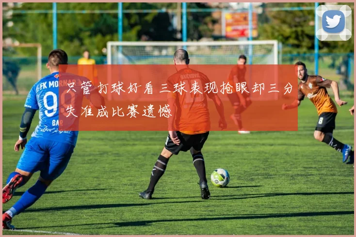 只管打球好看三球表现抢眼却三分失准成比赛遗憾