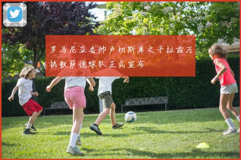 罗马尼亚名帅卢切斯库之子拉兹万执教萨德球队正式宣布