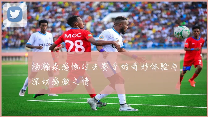 杨瀚森感慨过去赛季的奇妙体验与深切感激之情